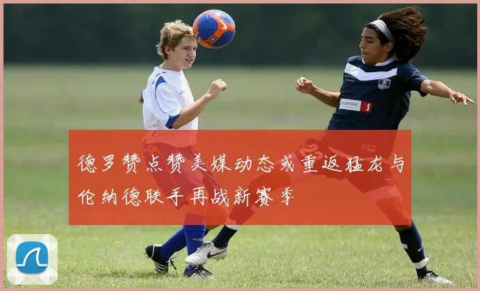 德罗赞点赞美媒动态或重返猛龙与伦纳德联手再战新赛季
