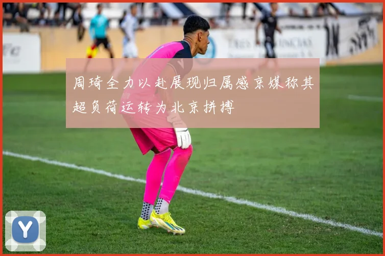 周琦全力以赴展现归属感京媒称其超负荷运转为北京拼搏