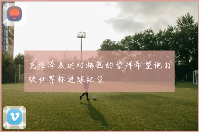 克洛泽表达对梅西的崇拜希望他打破世界杯进球纪录