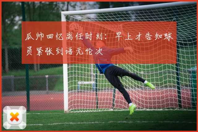 瓜帅回忆离任时刻：早上才告知球员紧张到语无伦次