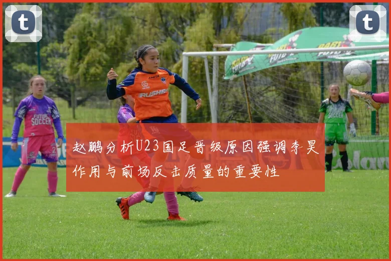 赵鹏分析U23国足晋级原因强调李昊作用与前场反击质量的重要性