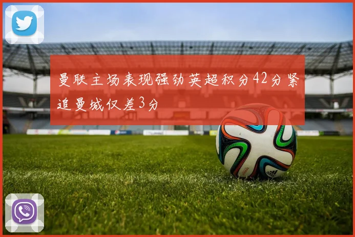 曼联主场表现强劲英超积分42分紧追曼城仅差3分