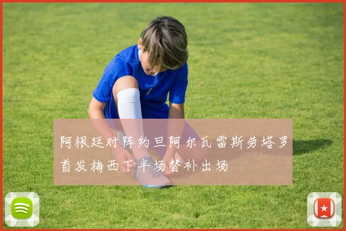 阿根廷对阵约旦阿尔瓦雷斯劳塔罗首发梅西下半场替补出场