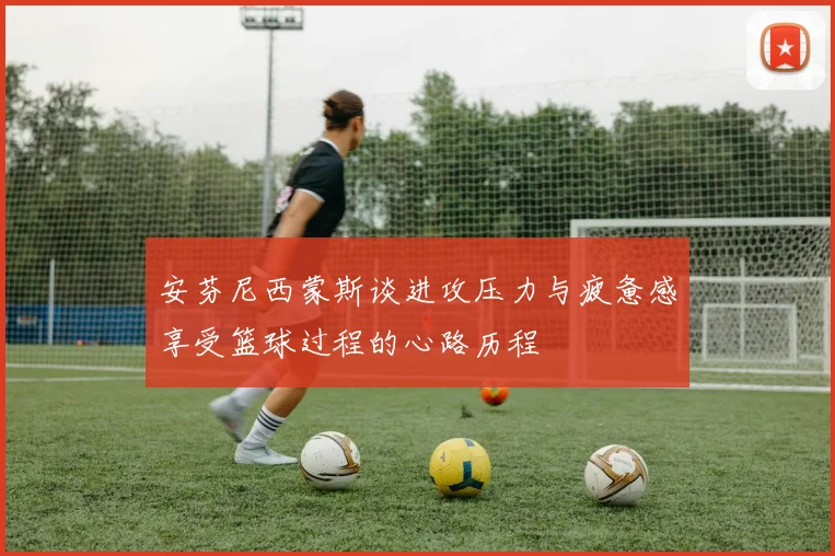 安芬尼西蒙斯谈进攻压力与疲惫感享受篮球过程的心路历程