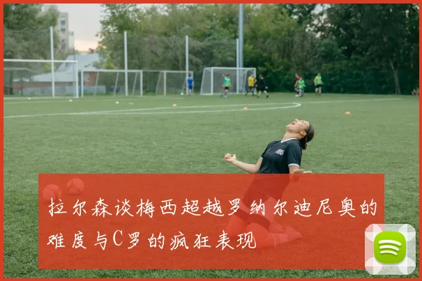 拉尔森谈梅西超越罗纳尔迪尼奥的难度与C罗的疯狂表现