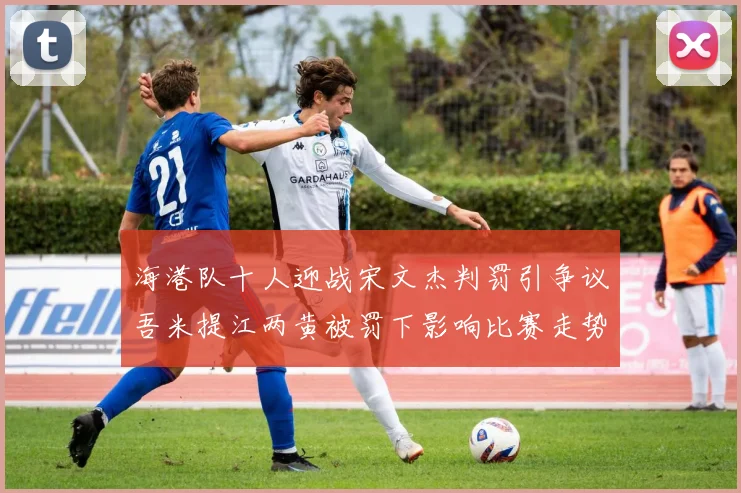海港队十人迎战宋文杰判罚引争议吾米提江两黄被罚下影响比赛走势