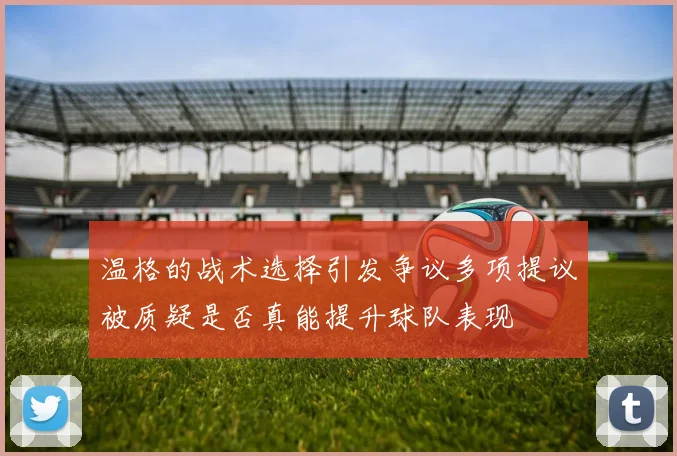 温格的战术选择引发争议多项提议被质疑是否真能提升球队表现