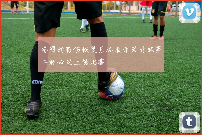 塔图姆膝伤恢复乐观表示若晋级第二轮必定上场比赛