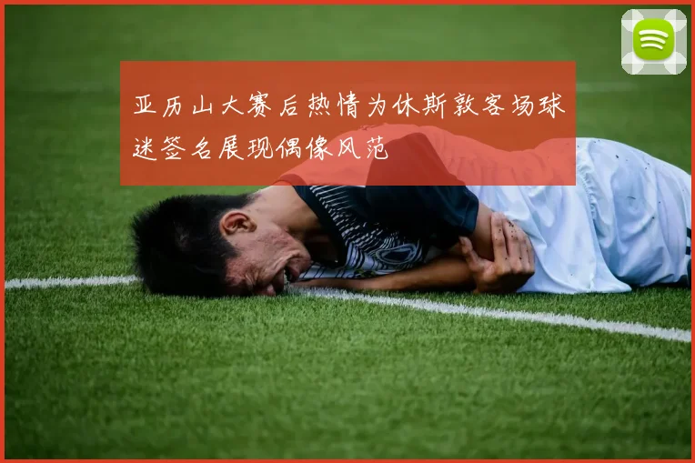 亚历山大赛后热情为休斯敦客场球迷签名展现偶像风范