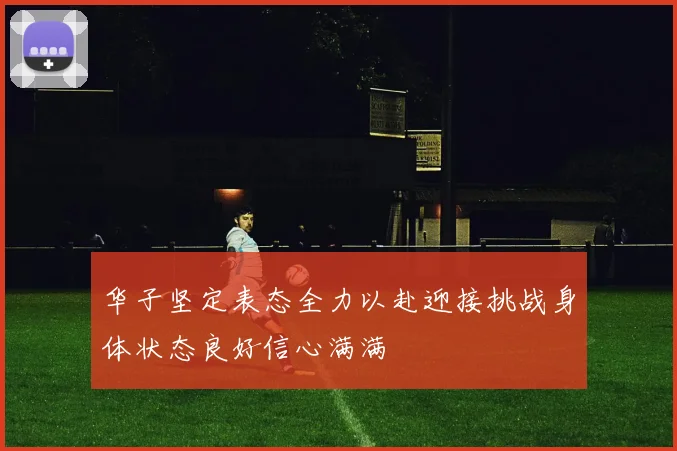 华子坚定表态全力以赴迎接挑战身体状态良好信心满满