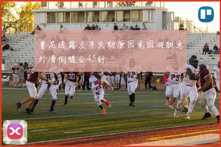 鲁尼透露左耳失聪原因竟因游艇意外滑倒缝合45针