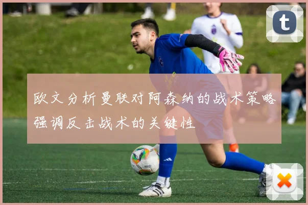 欧文分析曼联对阿森纳的战术策略强调反击战术的关键性