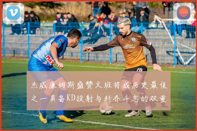 杰威廉姆斯盛赞文班将成历史最佳之一具备KD投射与科乔斗志的双重优势