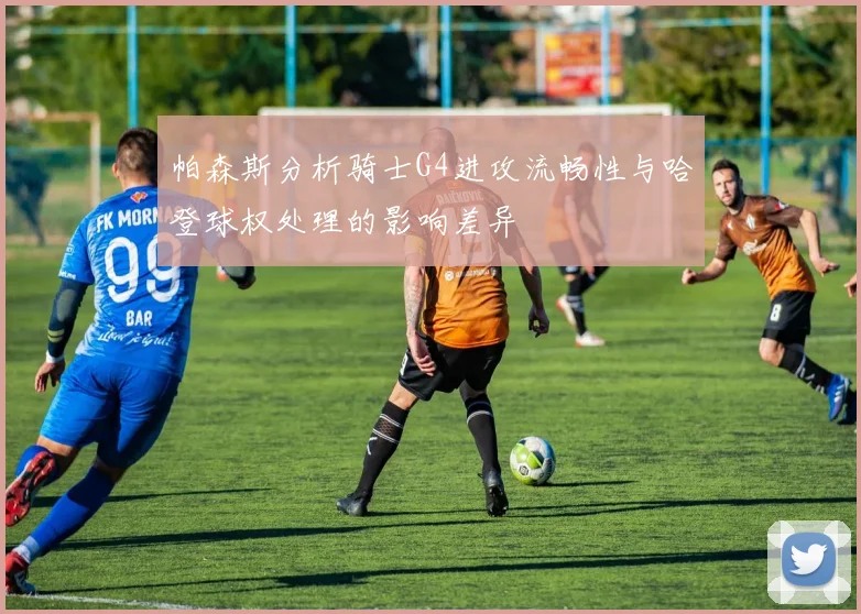 帕森斯分析骑士G4进攻流畅性与哈登球权处理的影响差异