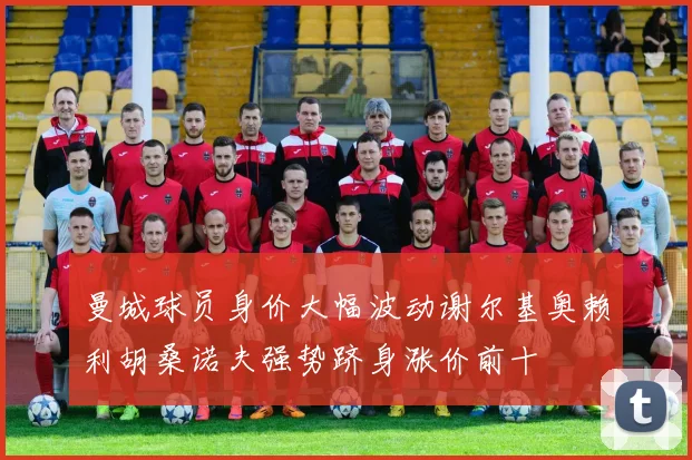 曼城球员身价大幅波动谢尔基奥赖利胡桑诺夫强势跻身涨价前十